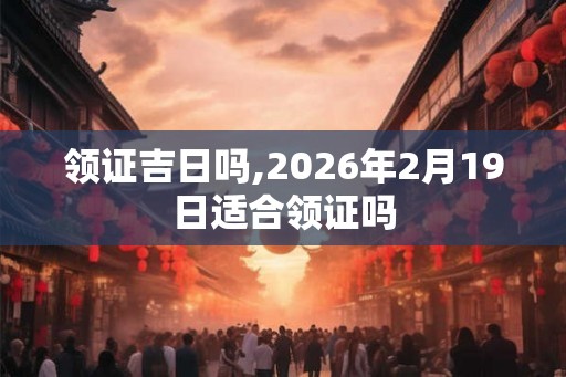 领证吉日吗,2026年2月19日适合领证吗