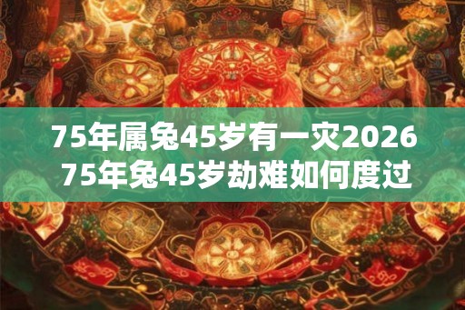 75年属兔45岁有一灾2026 75年兔45岁劫难如何度过
