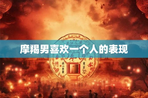 摩羯男喜欢一个人的表现