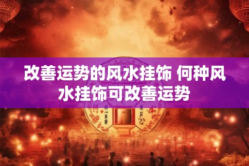 改善运势的风水挂饰 何种风水挂饰可改善运势 改善运势的风水挂饰 何种风水挂饰可改善运势