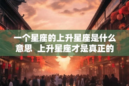 一个星座的上升星座是什么意思  上升星座才是真正的星座