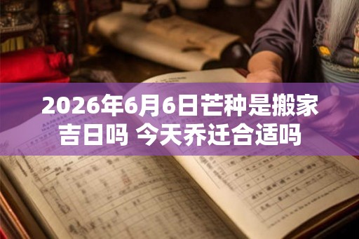 2026年6月6日芒种是搬家吉日吗 今天乔迁合适吗
