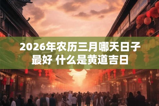 2026年农历三月哪天日子最好 什么是黄道吉日