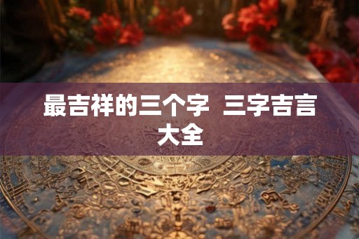 最吉祥的三个字  三字吉言大全