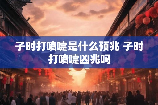 子时打喷嚏是什么预兆 子时打喷嚏凶兆吗