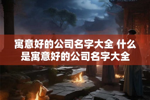寓意好的公司名字大全 什么是寓意好的公司名字大全