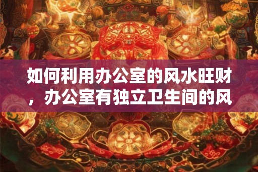 如何利用办公室的风水旺财，办公室有独立卫生间的风水好吗？