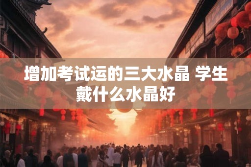 增加考试运的三大水晶 学生戴什么水晶好