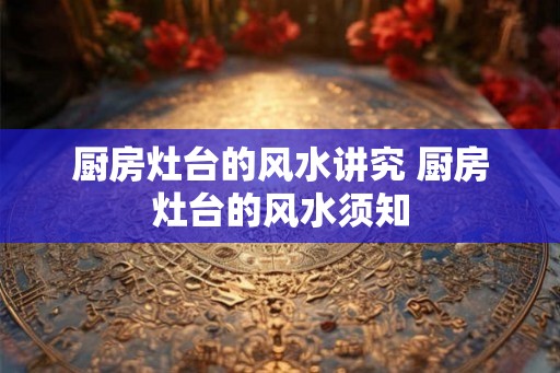 厨房灶台的风水讲究 厨房灶台的风水须知