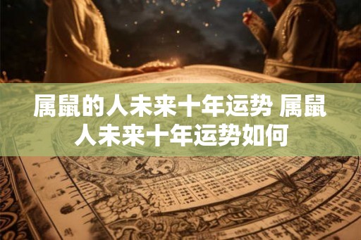 属鼠的人未来十年运势 属鼠人未来十年运势如何