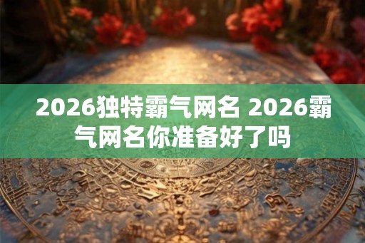 2026独特霸气网名 2026霸气网名你准备好了吗