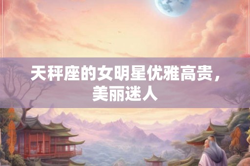 天秤座的女明星优雅高贵，美丽迷人