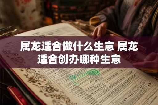 属龙适合做什么生意 属龙适合创办哪种生意