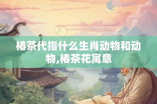 椿茶代指什么生肖动物和动物,椿茶花寓意