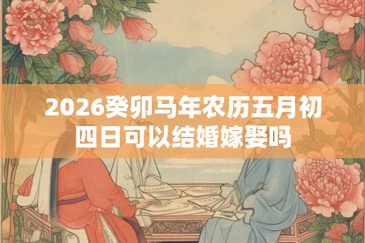 2026癸卯马年农历五月初四日可以结婚嫁娶吗
