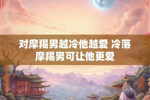 对摩羯男越冷他越爱 冷落摩羯男可让他更爱