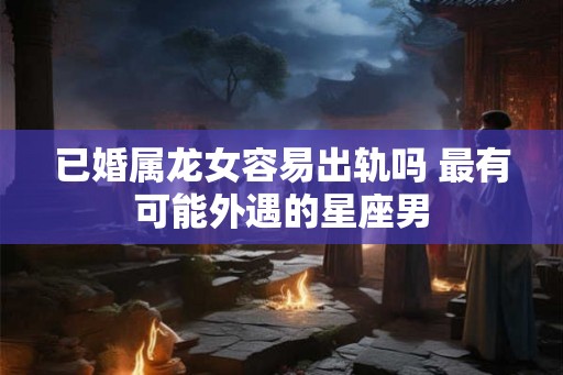已婚属龙女容易出轨吗 最有可能外遇的星座男