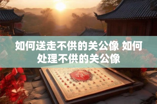 如何送走不供的关公像 如何处理不供的关公像