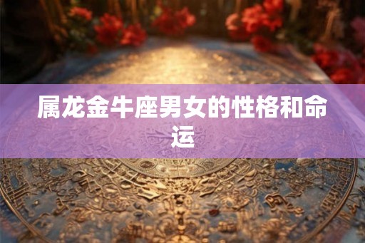 属龙金牛座男女的性格和命运 属龙金牛座男女的性格和命运