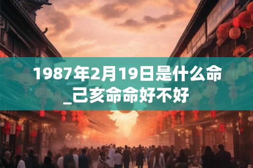 1987年2月19日是什么命_己亥命命好不好 1987年2月19日是什么命_己亥命命好不好