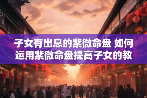 子女有出息的紫微命盘 如何运用紫微命盘提高子女的教育 子女有出息的紫微命盘 如何运用紫微命盘提高子女的教育