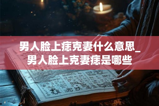 男人脸上痣克妻什么意思_男人脸上克妻痣是哪些 男人脸上痣克妻什么意思_男人脸上克妻痣是哪些