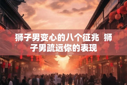 狮子男变心的八个征兆 狮子男疏远你的表现 狮子男变心的八个征兆 狮子男疏远你的表现