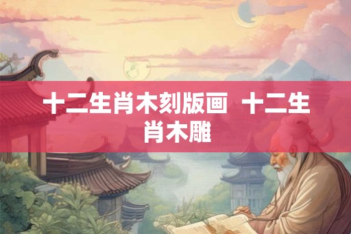 十二生肖木刻版画 十二生肖木雕 十二生肖木刻版画 十二生肖木雕
