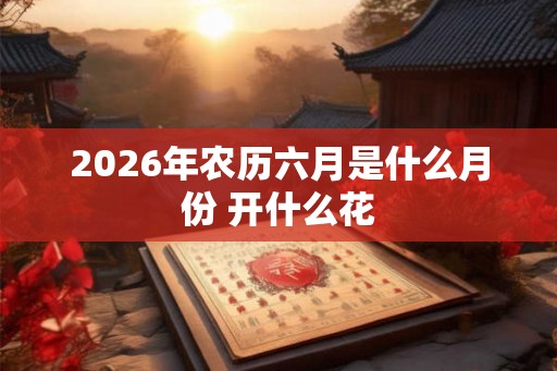 2026年农历六月是什么月份 开什么花 2026年农历六月是什么月份 开什么花