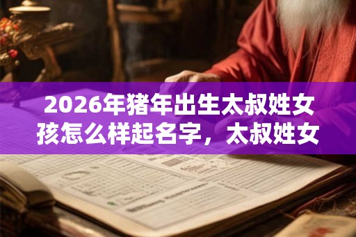 2026年猪年出生太叔姓女孩怎么样起名字，太叔姓女孩好名推荐