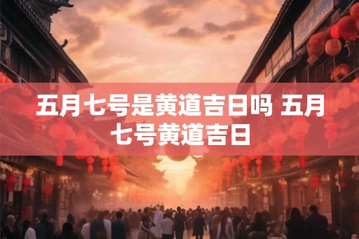 五月七号是黄道吉日吗 五月七号黄道吉日 五月七号是黄道吉日吗 五月七号黄道吉日
