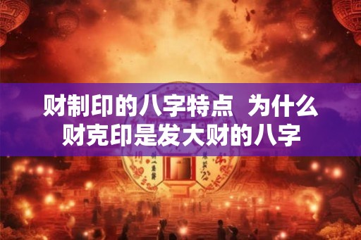 财制印的八字特点  为什么财克印是发大财的八字