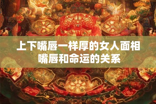 上下嘴唇一样厚的女人面相 嘴唇和命运的关系