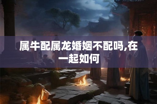 属牛配属龙婚姻不配吗,在一起如何