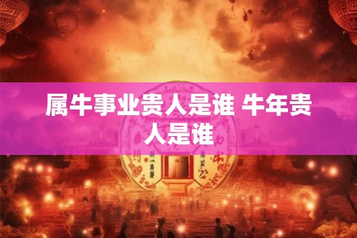 属牛事业贵人是谁 牛年贵人是谁 属牛事业贵人是谁 牛年贵人是谁