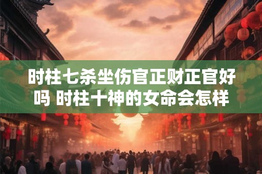 时柱七杀坐伤官正财正官好吗 时柱十神的女命会怎样 时柱七杀坐伤官正财正官好吗 时柱十神的女命会怎样