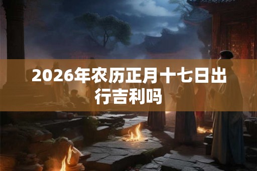2026年农历正月十七日出行吉利吗