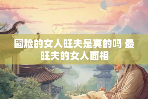 圆脸的女人旺夫是真的吗 最旺夫的女人面相
