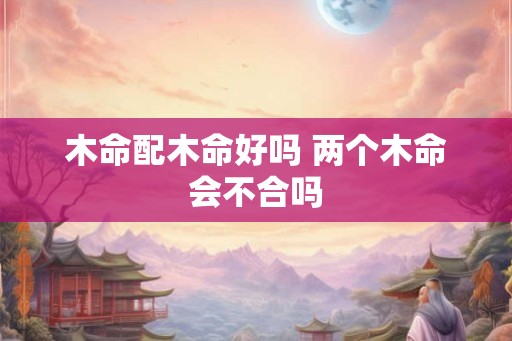 木命配木命好吗 两个木命会不合吗