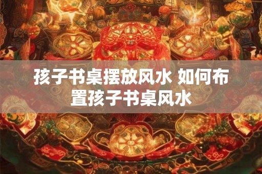 孩子书桌摆放风水 如何布置孩子书桌风水