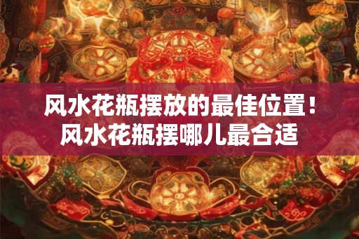 风水花瓶摆放的最佳位置！风水花瓶摆哪儿最合适