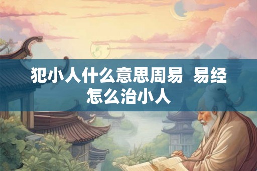 犯小人什么意思周易  易经怎么治小人