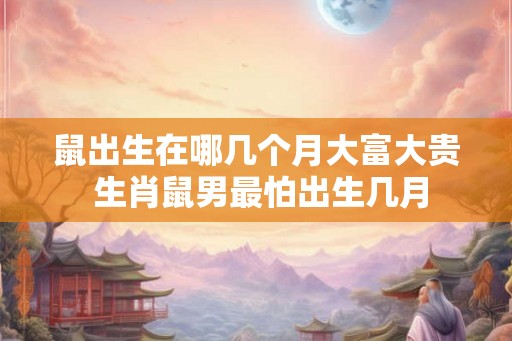 鼠出生在哪几个月大富大贵 生肖鼠男最怕出生几月