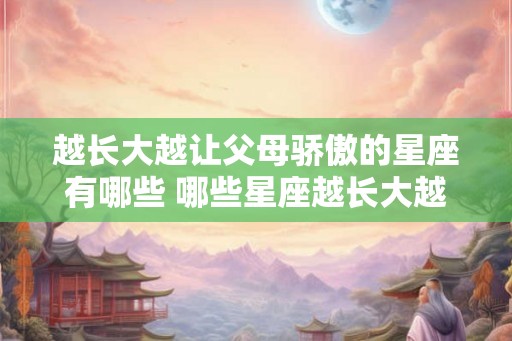 越长大越让父母骄傲的星座有哪些 哪些星座越长大越能让父母骄傲 越长大越让父母骄傲的星座有哪些 哪些星座越长大越能让父母骄傲
