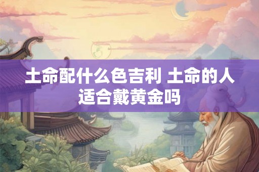 土命配什么色吉利 土命的人适合戴黄金吗