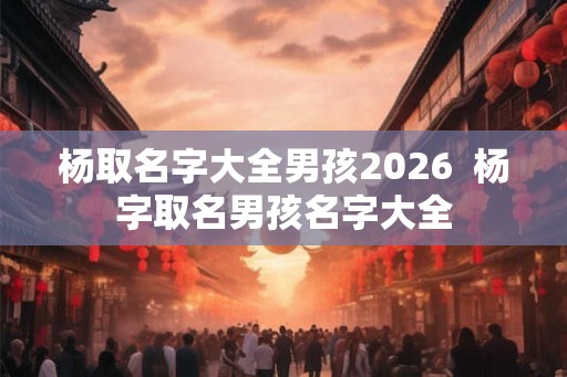 杨取名字大全男孩2026 杨字取名男孩名字大全 杨取名字大全男孩2026 杨字取名男孩名字大全