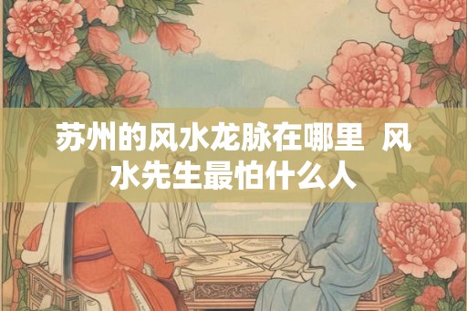 苏州的风水龙脉在哪里  风水先生最怕什么人