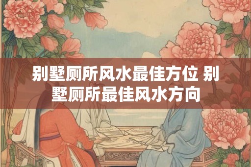 别墅厕所风水最佳方位 别墅厕所最佳风水方向