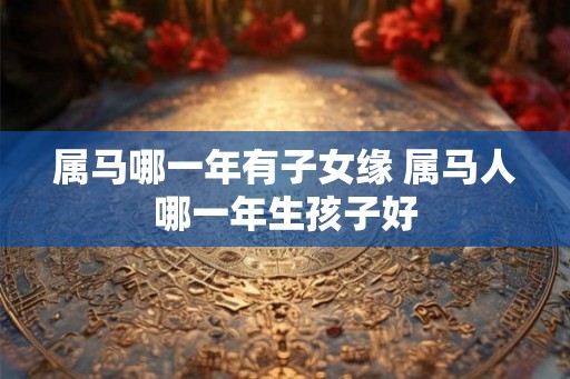 属马哪一年有子女缘 属马人哪一年生孩子好