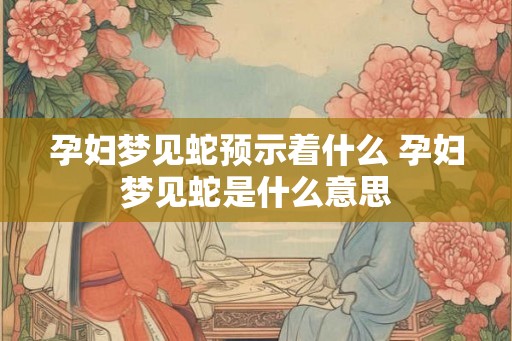 孕妇梦见蛇预示着什么 孕妇梦见蛇是什么意思